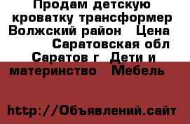 Продам детскую кроватку трансформер Волжский район › Цена ­ 7 000 - Саратовская обл., Саратов г. Дети и материнство » Мебель   